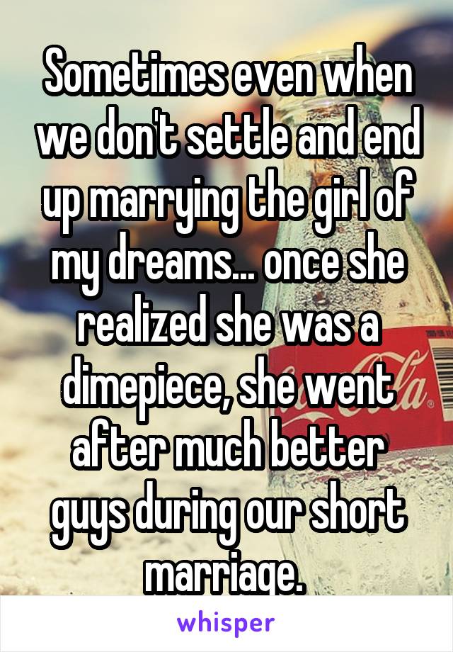 Sometimes even when we don't settle and end up marrying the girl of my dreams... once she realized she was a dimepiece, she went after much better guys during our short marriage. 