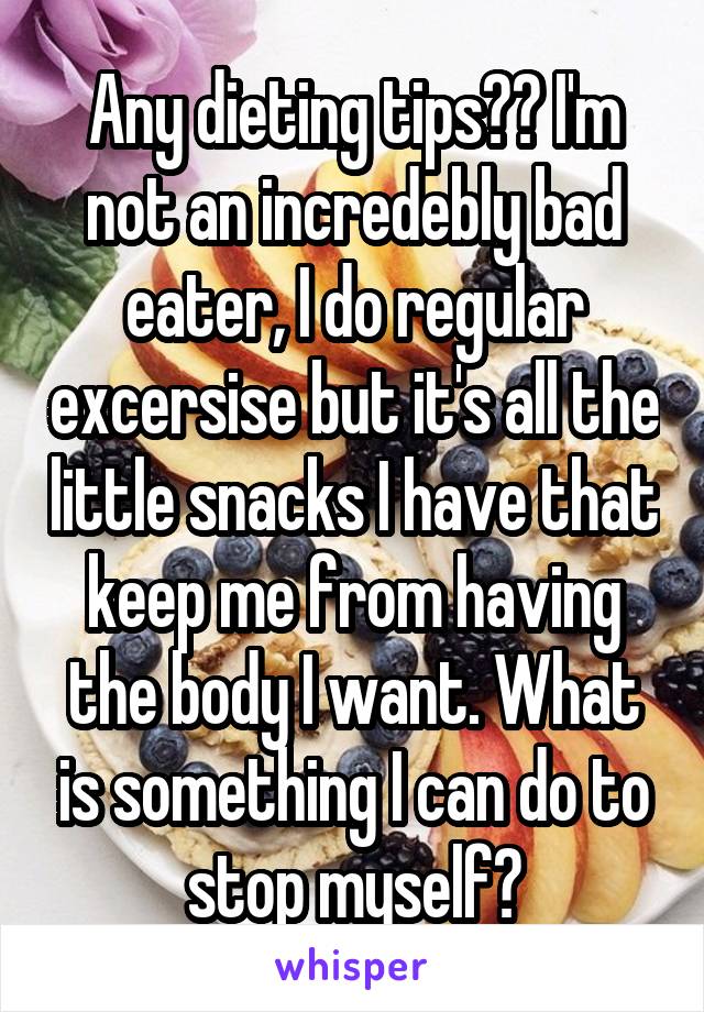 Any dieting tips?? I'm not an incredebly bad eater, I do regular excersise but it's all the little snacks I have that keep me from having the body I want. What is something I can do to stop myself?