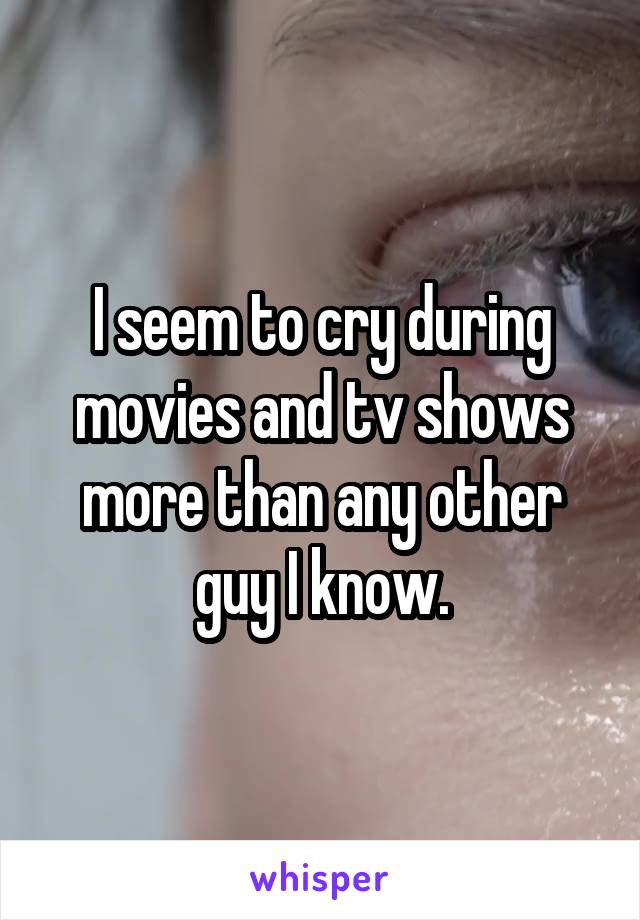 I seem to cry during movies and tv shows more than any other guy I know.