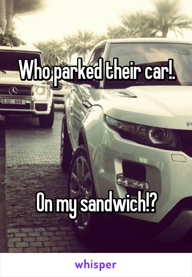 Who parked their car!.




On my sandwich!?