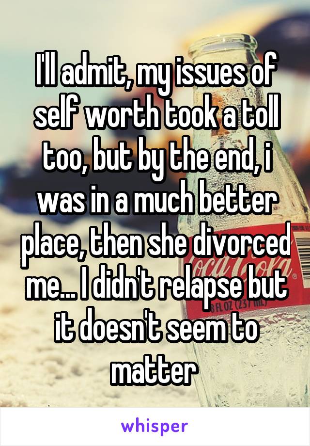  I'll admit, my issues of self worth took a toll too, but by the end, i was in a much better place, then she divorced me... I didn't relapse but it doesn't seem to matter 