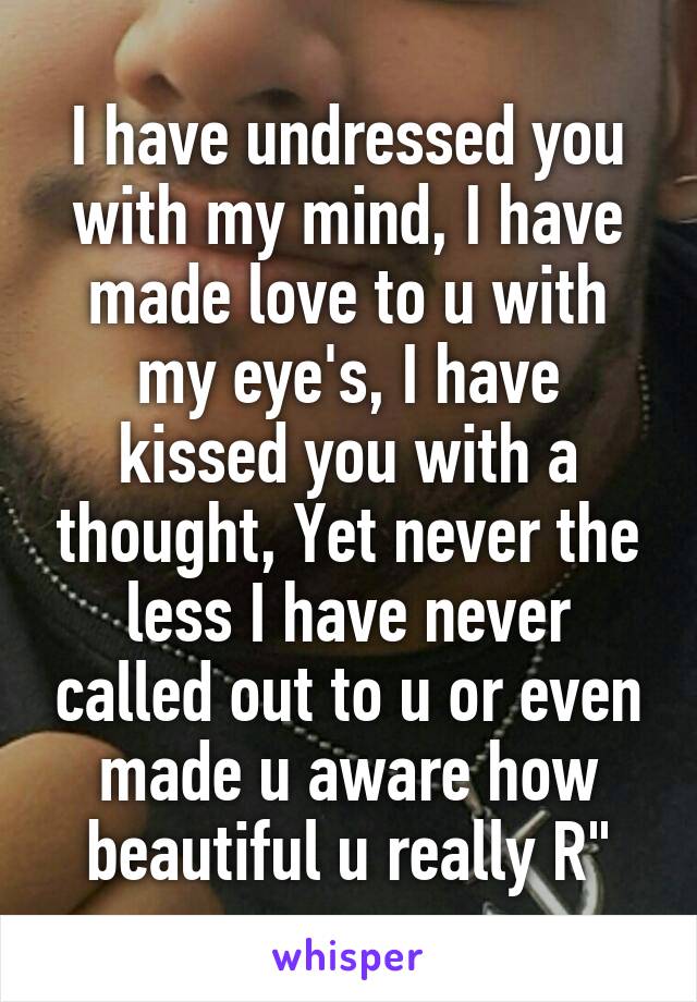 I have undressed you with my mind, I have made love to u with my eye's, I have kissed you with a thought, Yet never the less I have never called out to u or even made u aware how beautiful u really R"