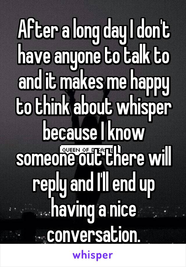 After a long day I don't have anyone to talk to and it makes me happy to think about whisper because I know someone out there will reply and I'll end up having a nice conversation.