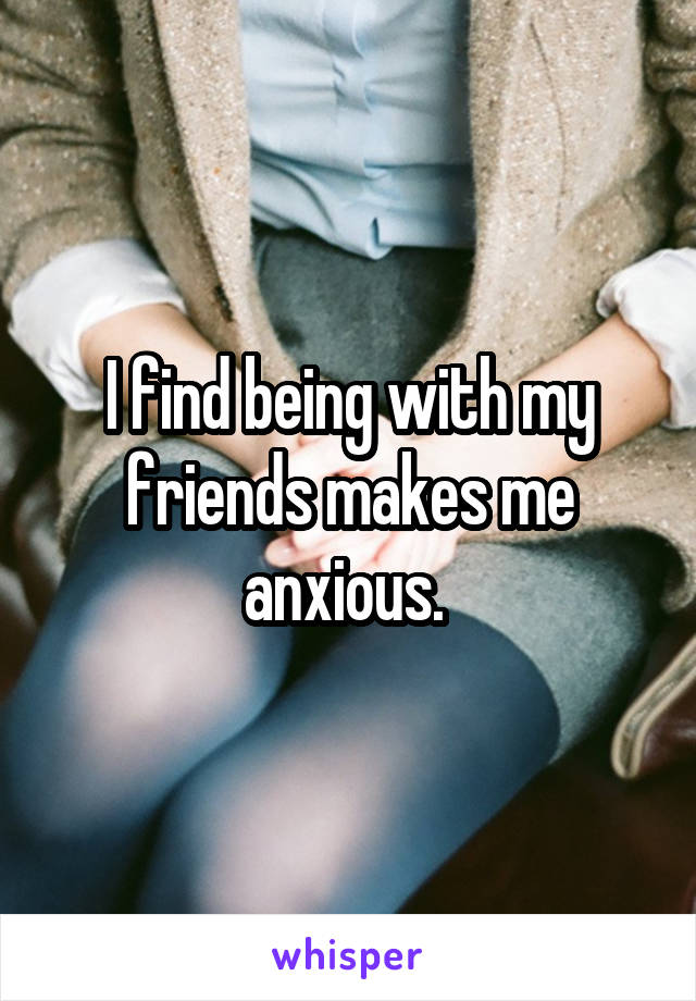 I find being with my friends makes me anxious. 