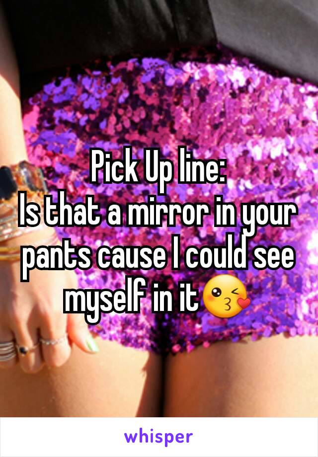 Pick Up line:
Is that a mirror in your pants cause I could see myself in it😘