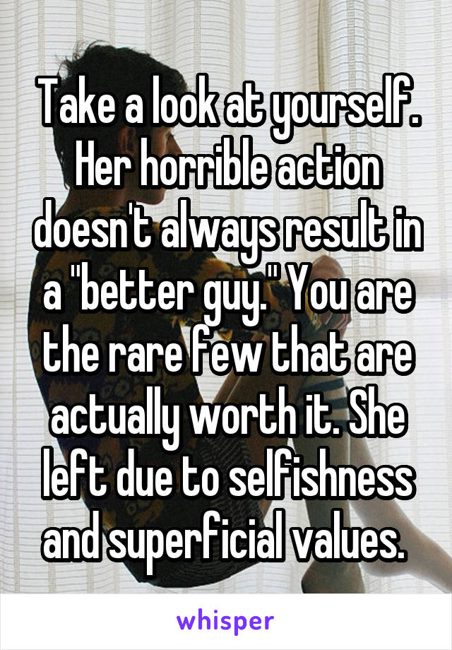 Take a look at yourself. Her horrible action doesn't always result in a "better guy." You are the rare few that are actually worth it. She left due to selfishness and superficial values. 