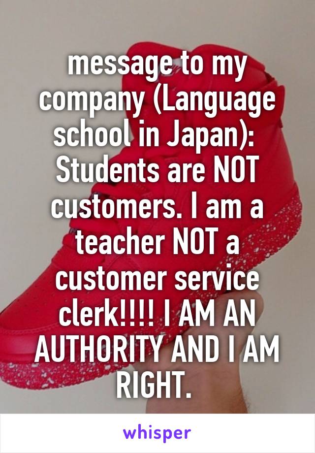 message to my company (Language school in Japan): 
Students are NOT customers. I am a teacher NOT a customer service clerk!!!! I AM AN AUTHORITY AND I AM RIGHT. 