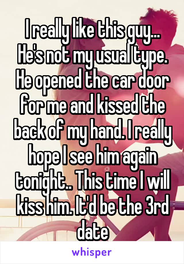 I really like this guy... He's not my usual type. He opened the car door for me and kissed the back of my hand. I really hope I see him again tonight.. This time I will kiss him. It'd be the 3rd date