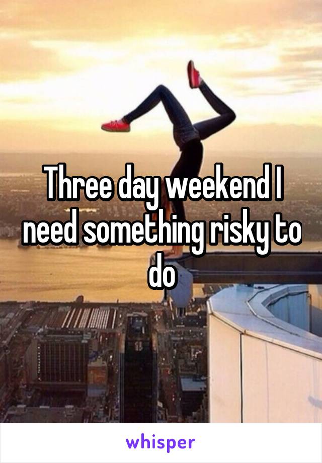 Three day weekend I need something risky to do