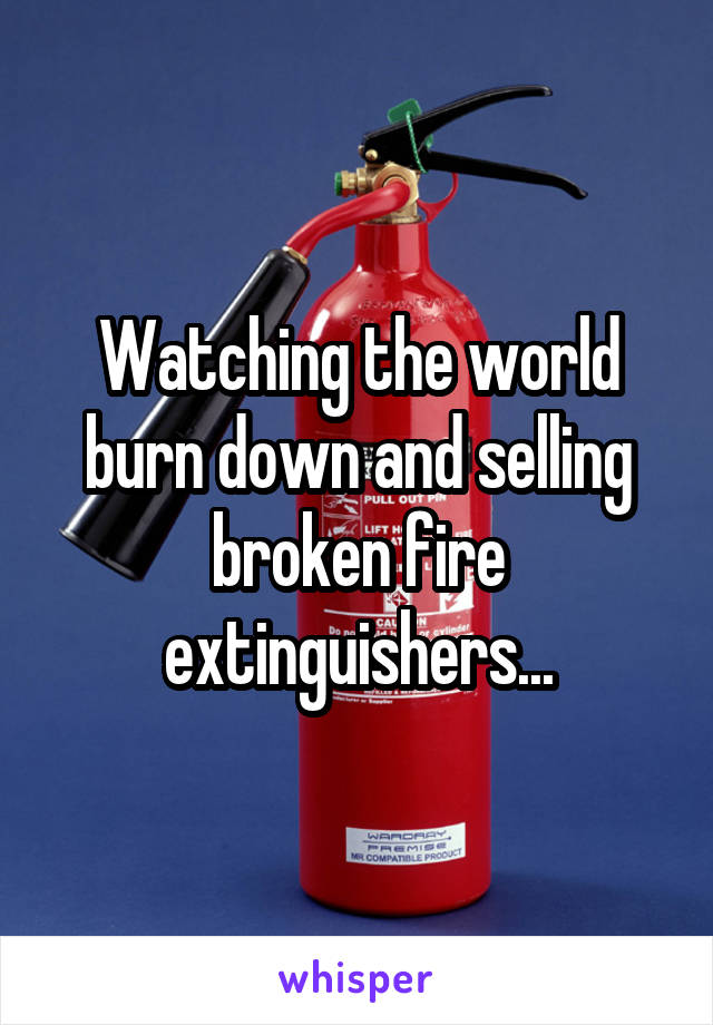 Watching the world burn down and selling broken fire extinguishers...