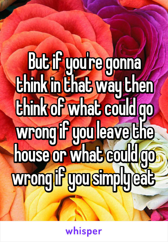 But if you're gonna think in that way then think of what could go wrong if you leave the house or what could go wrong if you simply eat 