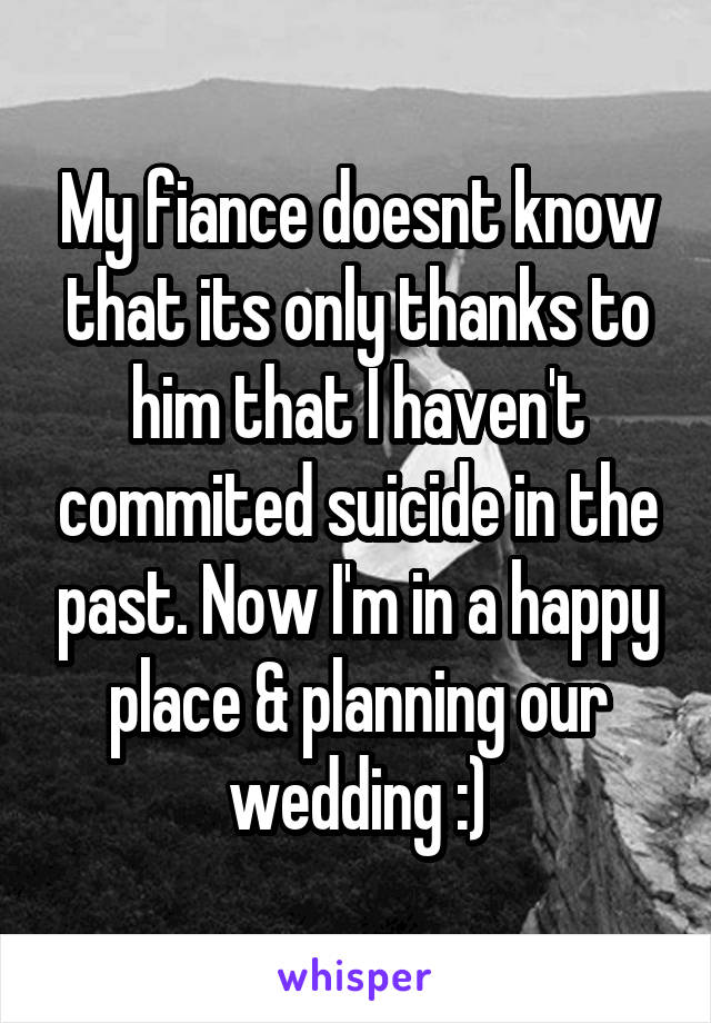 My fiance doesnt know that its only thanks to him that I haven't commited suicide in the past. Now I'm in a happy place & planning our wedding :)