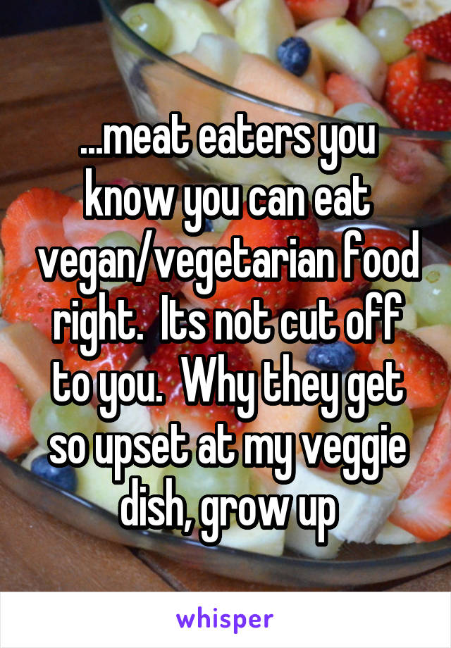 ...meat eaters you know you can eat vegan/vegetarian food right.  Its not cut off to you.  Why they get so upset at my veggie dish, grow up