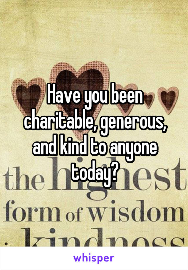 Have you been charitable, generous, and kind to anyone today?