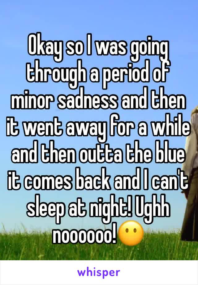 Okay so I was going through a period of minor sadness and then it went away for a while and then outta the blue it comes back and I can't sleep at night! Ughh noooooo!😶