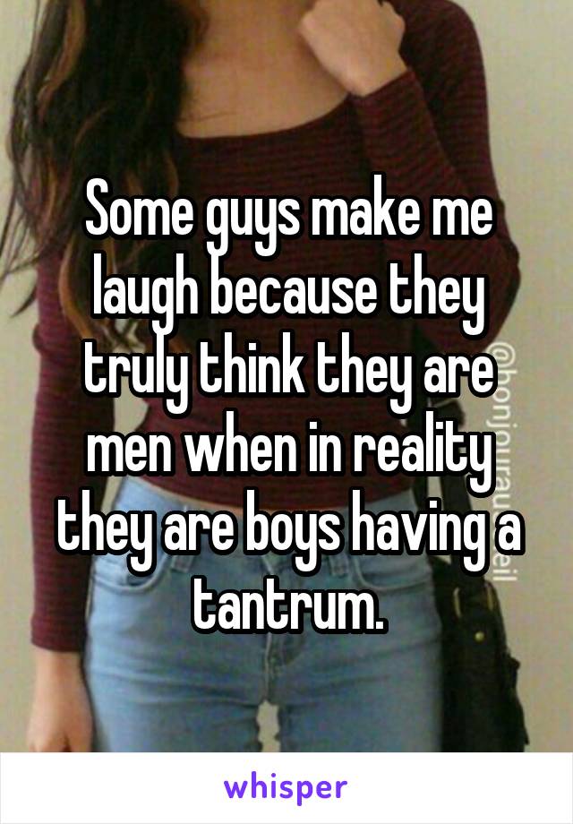 Some guys make me laugh because they truly think they are men when in reality they are boys having a tantrum.