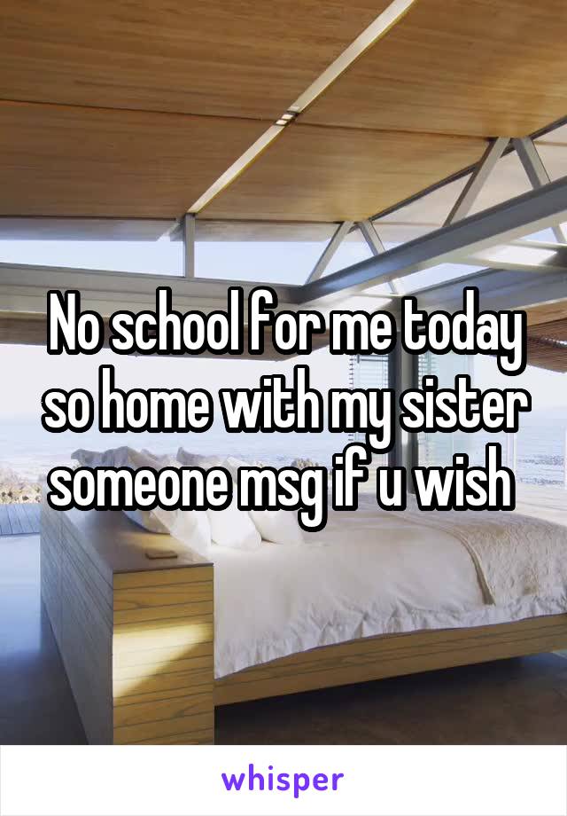 No school for me today so home with my sister someone msg if u wish 