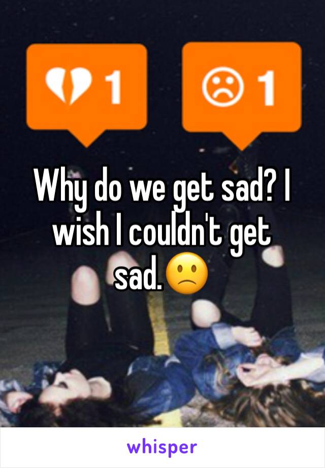 Why do we get sad? I wish I couldn't get sad.🙁