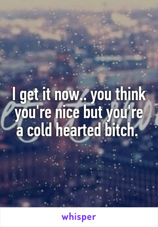 I get it now.. you think you're nice but you're a cold hearted bitch. 