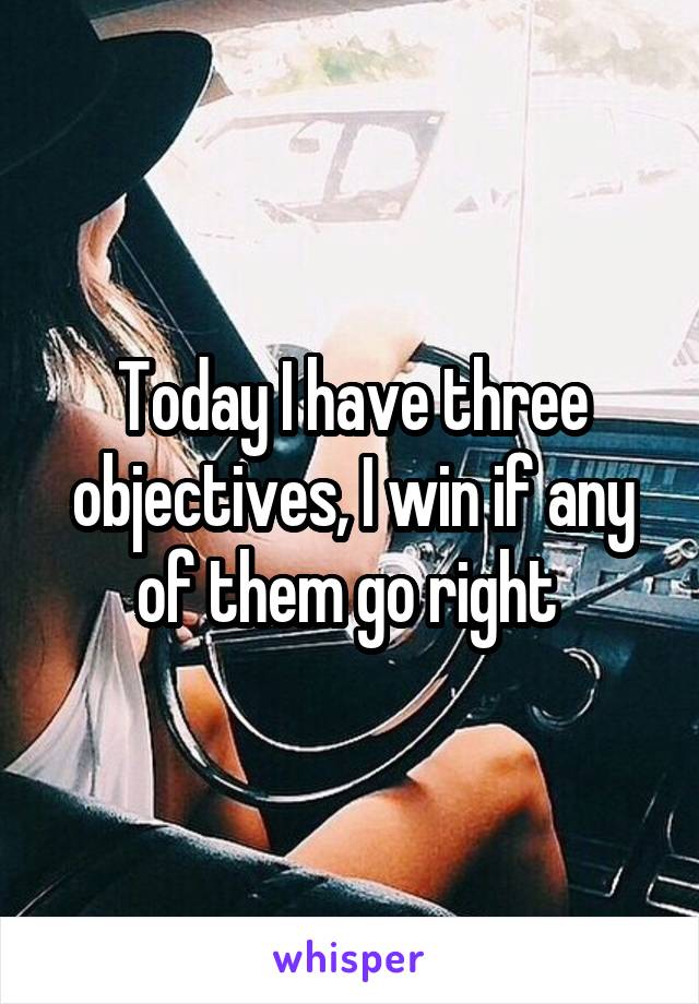 Today I have three objectives, I win if any of them go right 