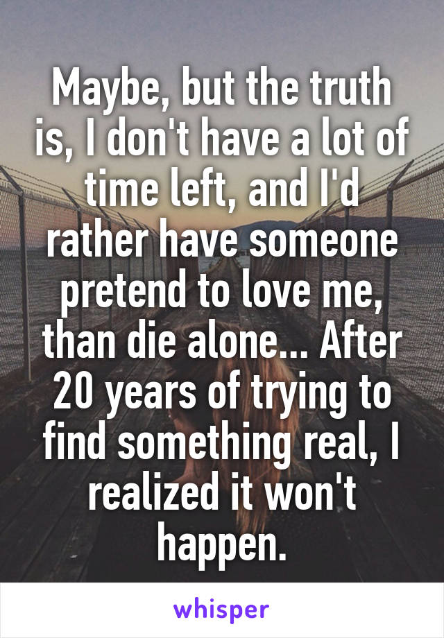 Maybe, but the truth is, I don't have a lot of time left, and I'd rather have someone pretend to love me, than die alone... After 20 years of trying to find something real, I realized it won't happen.