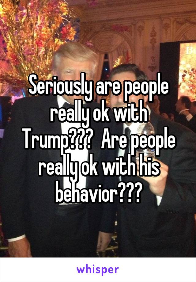 Seriously are people really ok with Trump???  Are people really ok with his behavior???