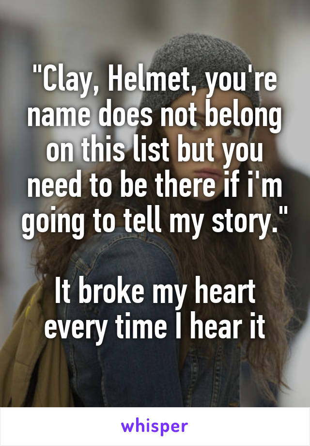 "Clay, Helmet, you're name does not belong on this list but you need to be there if i'm going to tell my story."

It broke my heart every time I hear it
