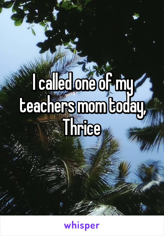 I called one of my teachers mom today,
Thrice 
