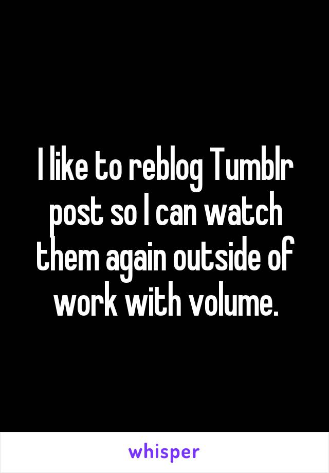 I like to reblog Tumblr post so I can watch them again outside of work with volume.