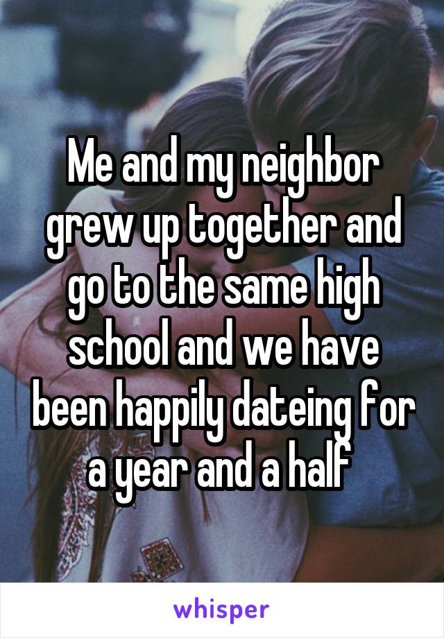 Me and my neighbor grew up together and go to the same high school and we have been happily dateing for a year and a half 