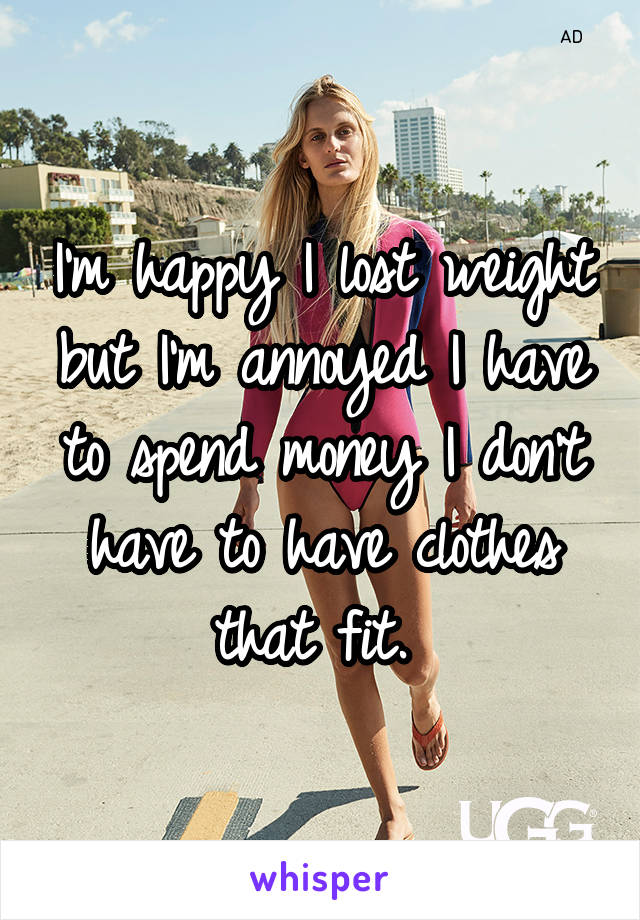 I'm happy I lost weight but I'm annoyed I have to spend money I don't have to have clothes that fit. 