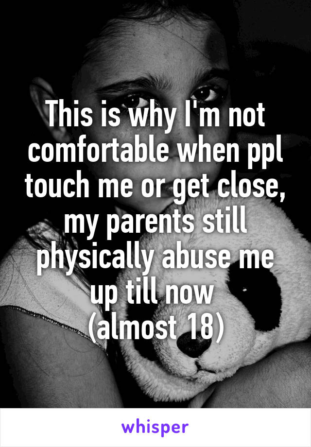 This is why I'm not comfortable when ppl touch me or get close, my parents still physically abuse me up till now 
(almost 18)