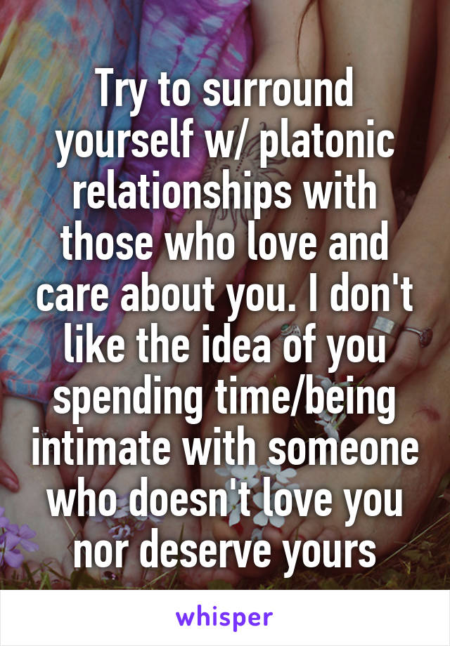 Try to surround yourself w/ platonic relationships with those who love and care about you. I don't like the idea of you spending time/being intimate with someone who doesn't love you nor deserve yours