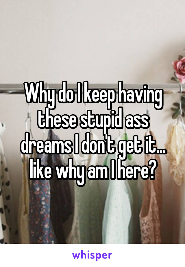 Why do I keep having these stupid ass dreams I don't get it... like why am I here?