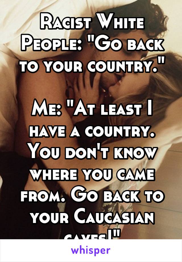 Racist White People: "Go back to your country."

Me: "At least I have a country. You don't know where you came from. Go back to your Caucasian caves!"