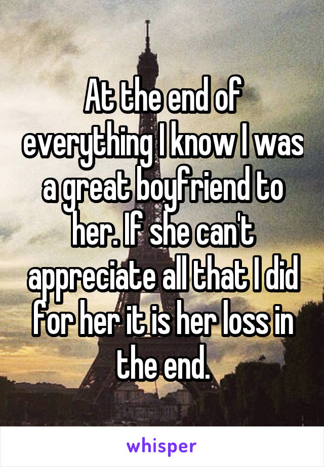 At the end of everything I know I was a great boyfriend to her. If she can't appreciate all that I did for her it is her loss in the end.