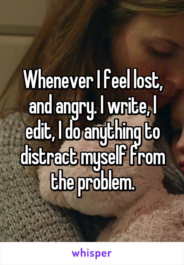 Whenever I feel lost, and angry. I write, I edit, I do anything to distract myself from the problem.