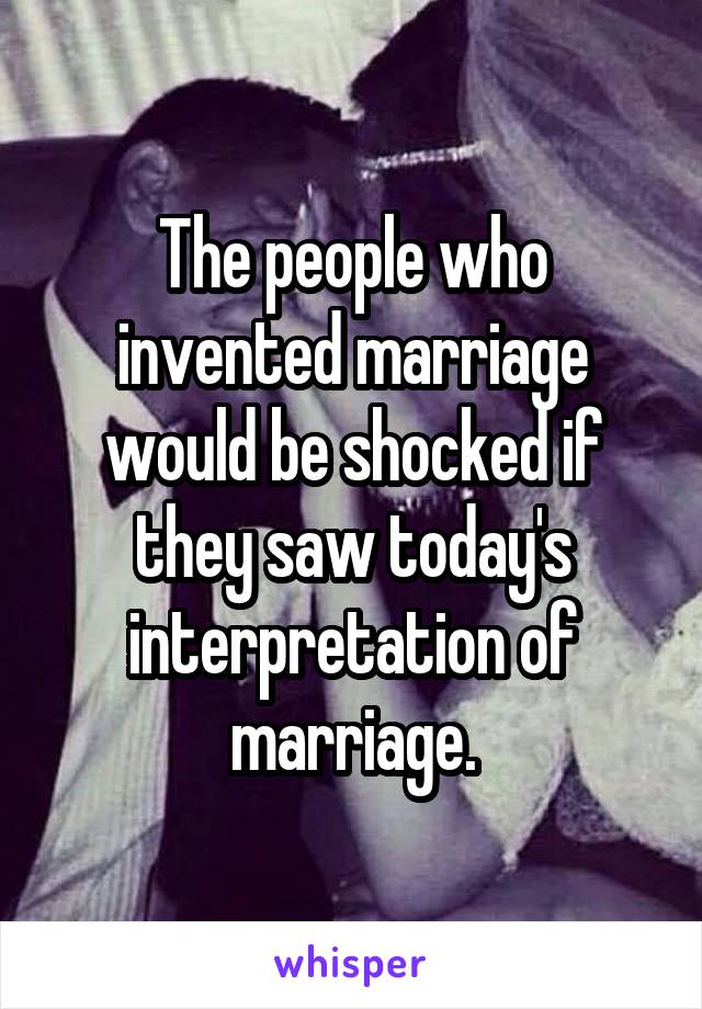 The people who invented marriage would be shocked if they saw today's interpretation of marriage.