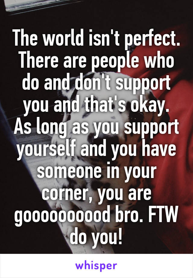 The world isn't perfect. There are people who do and don't support you and that's okay. As long as you support yourself and you have someone in your corner, you are goooooooood bro. FTW do you!