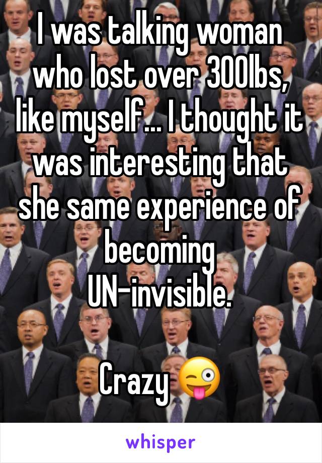 I was talking woman who lost over 300lbs,  like myself... I thought it was interesting that she same experience of becoming 
UN-invisible. 

Crazy 😜 
