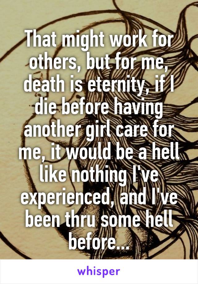 That might work for others, but for me, death is eternity, if I die before having another girl care for me, it would be a hell like nothing I've experienced, and I've been thru some hell before...