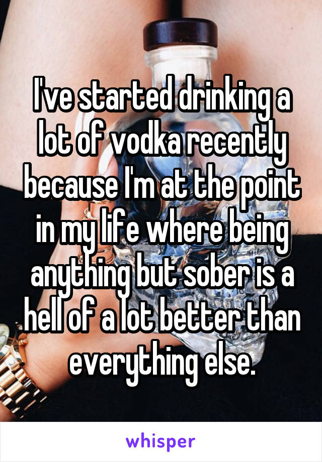 I've started drinking a lot of vodka recently because I'm at the point in my life where being anything but sober is a hell of a lot better than everything else.