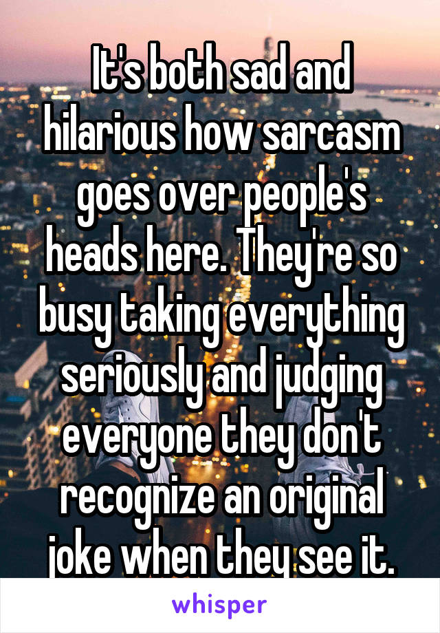 It's both sad and hilarious how sarcasm goes over people's heads here. They're so busy taking everything seriously and judging everyone they don't recognize an original joke when they see it.