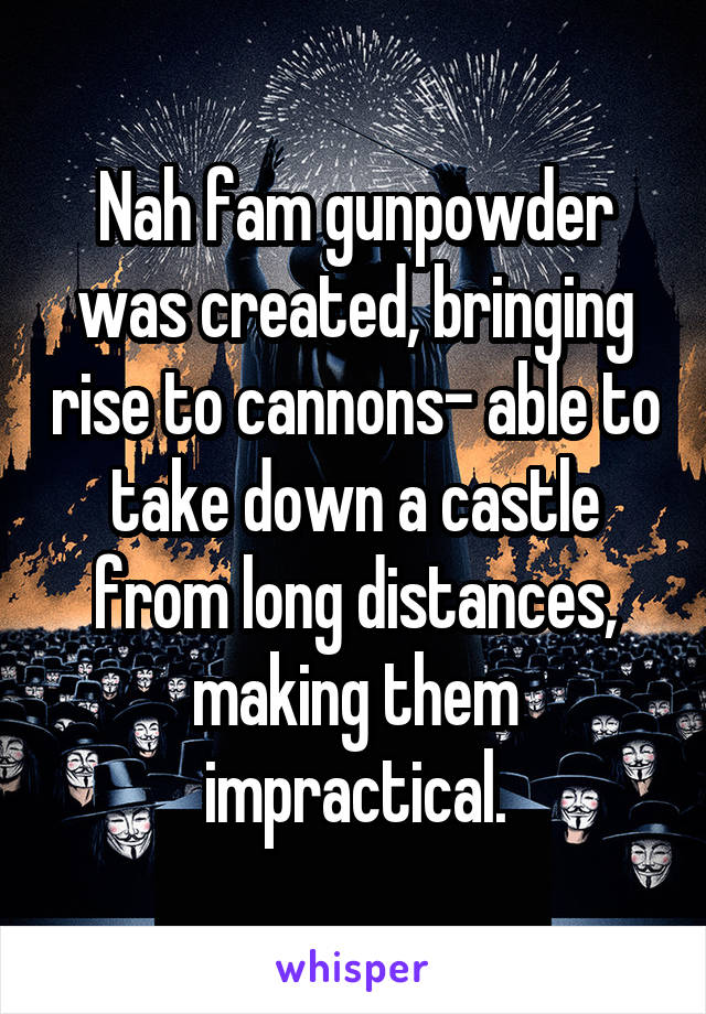 Nah fam gunpowder was created, bringing rise to cannons- able to take down a castle from long distances, making them impractical.