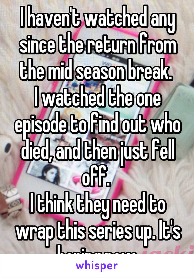 I haven't watched any since the return from the mid season break. 
I watched the one episode to find out who died, and then just fell off. 
I think they need to wrap this series up. It's boring now.