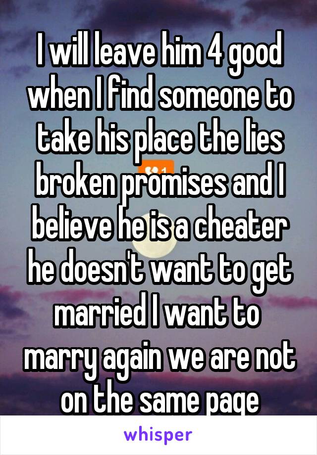 I will leave him 4 good when I find someone to take his place the lies broken promises and I believe he is a cheater he doesn't want to get married I want to  marry again we are not on the same page