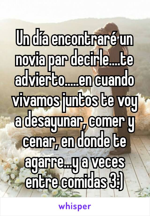 Un día encontraré un novia par decirle....te advierto.....en cuando vivamos juntos te voy a desayunar, comer y cenar, en donde te agarre...y a veces entre comidas 3:)