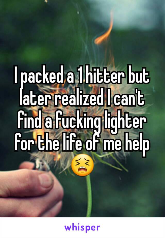 I packed a 1 hitter but later realized I can't find a fucking lighter for the life of me help 😣