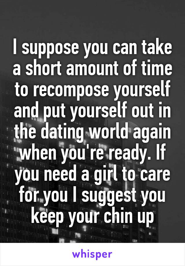 I suppose you can take a short amount of time to recompose yourself and put yourself out in the dating world again when you're ready. If you need a girl to care for you I suggest you keep your chin up