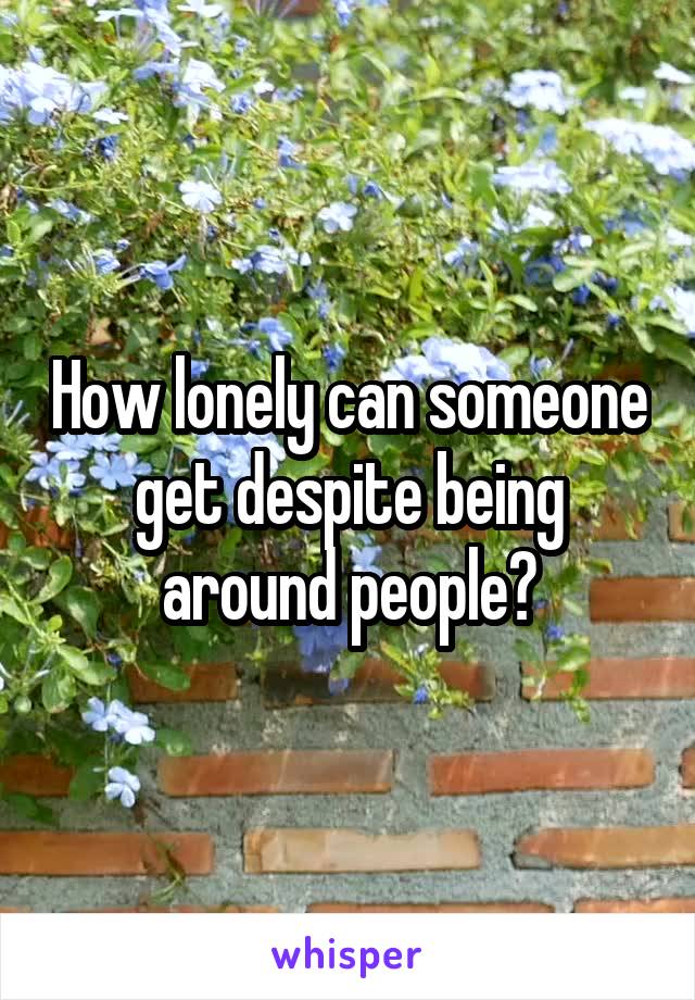 How lonely can someone get despite being around people?